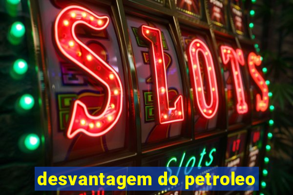 desvantagem do petroleo